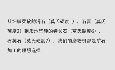 從細膩柔軟的滑石（莫氏硬度1）、石膏（莫氏硬度2）到質地堅硬的鉀長石（莫氏硬度6）、石英石（莫氏硬度7），我們的磨粉機都是礦石加工的理想選擇。